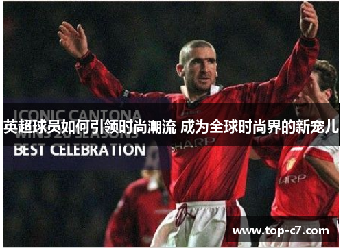 英超球员如何引领时尚潮流 成为全球时尚界的新宠儿