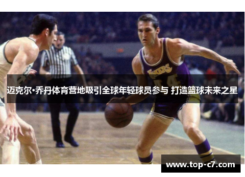 迈克尔·乔丹体育营地吸引全球年轻球员参与 打造篮球未来之星