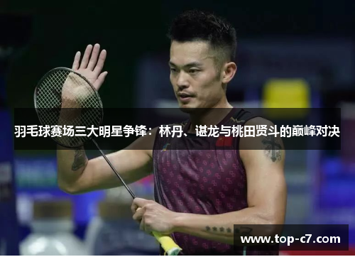 羽毛球赛场三大明星争锋：林丹、谌龙与桃田贤斗的巅峰对决